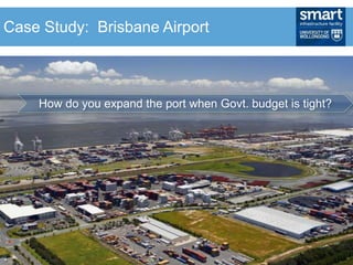 • How do you expand the port when the Govt.
budget tight?
• Sell the asset on a 99 year lease
• couple the sale with an obligation to fund and build a
new major road to the port
• $2.1 billion to Government
• plus the consortium will pay $200 million for the
roadway upgrade
• taxpayer also avoids future port infrastructure
expansion costs of up to $1 billion.
How do you expand the port when Govt. budget is tight?
Case Study: Brisbane Airport
 