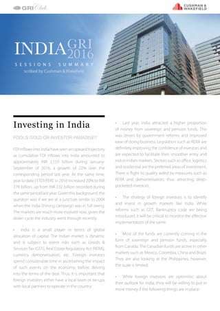 D I S C U S S I O N S U M M A R I E S
Investing in India
FOOL’S GOLD OR INVESTOR PARADISE?
FDI inflows into India have seen an upward trajectory
as cumulative FDI inflows into India amounted to
approximately INR 2,159 billion during January-
September of 2016, a growth of 22% over the
corresponding period last year. At the same time,
year to date (YTD) PERE in 2016 increased 20% to INR
278 billion, up from INR 232 billion recorded during
the same period last year. Given this background, the
question was if we are at a juncture similar to 2004
when the India Shining campaign was in full swing.
The markets are much more evolved now, given the
down cycle the industry went through recently.
•	 India is a small player in terms of global
allocation of capital. The Indian market is dynamic
and is subject to event risks such as Goods &
ServicesTax (GST), Real Estate Regulatory Act (RERA),
currency demonetisation, etc. Foreign investors
spend considerable time in ascertaining the impact
of such events on the economy, before delving
into the terms of the deal. Thus, it is important that
foreign investors either have a local team or tie-ups
with local partners to operate in the country.
•	 Last year, India attracted a higher proportion
of money from sovereign and pension funds. This
was driven by government reforms and improved
ease of doing business. Legislation such as RERA are
definitely improving the confidence of investors and
are expected to facilitate their smoother entry and
exit in Indian markets. Sectors such as office, logistics
and residential are the preferred areas of investment.
There is flight to quality aided by measures such as
RERA and demonetisation; thus attracting deep-
pocketed investors.
•	 The strategy of foreign investors is to identify
and invest in growth markets like India. While
reforms such as GST, Bankruptcy code are being
introduced, it will be critical to monitor the effective
implementation of the same.
•	 Most of the funds are currently coming in the
form of sovereign and pension funds, especially
from Canada. The Canadian funds are active in other
markets such as Mexico, Colombia, China and Brazil.
They are also looking at the Philippines; however,
the scale is limited.
•	 While foreign investors are optimistic about
their outlook for India, they will be willing to put in
more money if the following things are in place:
INDIAGRI
2016
S E S S I O N S S U M M A R Y
scribed by Cushman & Wakefield
 