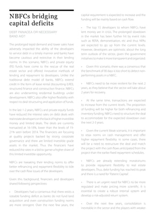 NBFCs bridging
capital deficits
DEBT PANACEA OR NECESSARY
BAND AID?	
The prolonged tepid demand and lower sales have
adversely impacted the ability of the developers
to service debt in a timely manner and banks have
become cautious and restrictive in their lending
norms. In this scenario, NBFCs and private equity
(PE) funds have come to the rescue of the real
estate sector and offered innovative methods of
lending and repayment to developers. Unlike the
traditional debt model of banks, NBFCs extend
credit in the form of lease rental discounting (LRD),
structured finance and construction finance. NBFCs
are also underwriting residential buildings under
development. NBFCs also offer higher flexibility with
respect to deal structuring and application of funds.
In the last 1-2 years, NBFCs and private equity funds
have reduced the interest rates on debt deals with
realestatedevelopersonthebackofhigherinvestible
money and limited deals. The deals are currently
transacted at 16-18%, lower than the levels of 19-
21% seen before 2014. The financiers are focusing
at quality projects backed by strong corporate
governance and there are limited investible grade
assets in the market. Thus the financiers have
reduced the rates in a bid to garner a higher share of
this limited investible opportunity.
NBFCs are tweaking their lending norms to offer
better refinancing and repayment flexibility to tide
over the cash flow issues of the developers.
Given this background, financiers and developers
shared following perspectives:
•	 Developers had a consensus that there exists a
sizeable funding deficit as banks do not fund land
acquisition and even construction funding norms
are more stringent. Over the next few years, the
capital requirement is expected to increase and the
funding will be mainly based on cash flow.
•	 The top 15 developers to whom NBFCs have
lent money are in crisis. The prolonged slowdown
in the market has been further hit by event risks
such as RERA, demonetisation, etc and thus NPAs
are expected to go up from the current levels.
However, developers are optimistic about the long
term outlook of the sector, given the government
initiativestomakeitmoretransparentandorganized.
•	 Given this scenario, there was a consensus that
the benchmark of 90 days is too short to detect non-
performing assets in a NBFC.
•	 NBFCs need to be more resilient for the next 2
years, as they believe that the sector will take about
2 years for recovery.
•	 At the same time, transactions are expected
to increase from the current levels. The proportion
of funding will be higher for both refinancing and
inventory funding. NBFCs need to structure the deal
to accommodate for the expected slowdown over
the next 2-3 years.
•	 Given the current bleak scenario, it is important
to relax norms on cash management and offer
higher repayment flexibility. In some cases, there
will be a need to restructure the deal and match
the project with the cash flows anticipated from the
project than the earlier fixed repayment schedules.
•	 NBFCs are already extending moratoriums
to provide repayment flexibility to real estate
developers. Thus, debt funding has reached its peak
and there is a need for‘Patient Capital’.
•	 There is an urgent need for NBFCs to be more
regulated and make pricing more scientific. It is
essential to create a robust internal system and
develop a risk-adjusted return system.
•	 Over the next few years, consolidation is
inevitable in the sector and the players with weaker
 