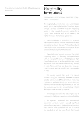 financial wherewithal will find it difficult to survive
and sustain.
Hospitality
investment
BECOMING INSTITUTIONAL OR FOREVER A
FAMILY BUSINESS?	
The hospitality business in India is at a nascent stage
and is historically led by families. Therefore, ‘return
on ego’ is a major factor that drives the hospitality
sector in India, instead of return on capital. Being
highly capital intensive, most Indian operators are
highly leveraged in an already cyclical low.
•	 Institutionalisation is limited in the sector as
returns for institutional investors are lower than their
expectations. Also, in the past PE funds have burnt
their fingers in the hospitality business as the return
on capital is typically low for hotel assets.
•	 A pan India hotel operator remarked that India’s
hospitality sector is massively underpenetrated
with an average of 1 room per 10,000 people. High
cost of capital, cost of land acquisition have raised
a question over the viability of hospitality models
in India. Moreover, there is a disconnect between
hotel operators and owners of hotels in most cases
in India.
•	 An investor noted that while the current
market is sluggish, demand is expected to grow
steadily with increased MICE (meetings, incentives,
conferences, and exhibitions) and higher domestic
travelers. With supply having tapered over the last
few years, occupancy rates have picked up in hotel
and investors expect rates to improve.
•	 A resort operator noted that reducing the cost of
borrowing is the key to improvement in profitability.
•	 An operator explained the service-hotel
apartment concept, which received significant
interest from participants. Under this, retail investors
fund serviced hotel apartment that will be built to
the standards of a 3 star hotel. This is then leased
 