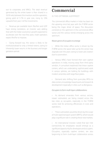 out to corporates and MNCs. The total revenue
generated by the entire tower is then shared in a
50:50 ratio between the investors and the operators,
giving yield of 5-7% in year one, rising to 10%
upwards from year 3 of the investments.
•	 Revenue per available room (RevPar) and GDP
have strong correlation, an investor said, adding
that with the Indian economy’s growth expected to
accelerate over the next few years, hotel operators
expect RevPar to improve.
•	 Going forward too, the sector is likely to be
insititutionalised to only a limited extent, owing to
inherently lower returns in the business and longer
gestation period.
Commercial
IS THE OPTIMISM JUSTIFIED?
The commercial office market in India has been on
the upswing since last year with the IT-BPM sector
being the major driver of space. The discussion
centered on the optimism in the commercial office
sector and the various trends emerging across the
spectrum.
Newer genre of occupiers to emerge
•	 While the Indian office sector is driven by the
IT-BPM sector, the space take-up by the sector may
stagnate over the years owing to lower job creation
due to automation.
•	 Various MNCs have formed their own captive
operations in India, moving away from third party
vendors. A consultant explained that these captive
centers, which are undertaking sophisticated work
in various spheres, are looking for buildings with
modern amenities with large floor plates.
•	 Demand also shifting from pure-play BPOs to
data centers, knowledge-based work and research &
development especially in cities such as Bengaluru.
Occupiers to form multi-layer collaborations
•	 As demand emanates from various sectors,
newer submarkets are being created across the
top cities as occupiers, especially in the IT-BPM
sector, look for achieving efficiencies in costs and
operations.
•	 These submarkets would be driven by the scope
of multi-rapid transport system (MRTS), which would
play a significant role in creating these new markets.
•	 An international investor noted that last mile
connectivity for employees would emerge as a
significantopportunityfordevelopersandoccupiers.
Occupiers, especially captive centers, are also
beginning to form multi-layer collaboration across
 