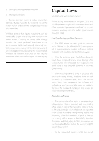o	 Strong risk management framework
o	 Management team
•	 Foreign investors expect a higher return than
domestic funds owing to the inherent risk in the
Indian market and given the complexities involved
and event risks.
Investors believe that equity investments can be
lucrative for players with a long term horizon in the
Indian market. Currently, structured debt strategy
remains the most preferred investment mode
as it ensures stable and secured returns at pre-
determined terms, mainly in the residential segment.
Given the optimism surrounding the Indian market,
investors are confident that funds will flow into the
Indian real estate sector with higher focus on equity.
Capital flows
WHERE ARE WE IN THE CYCLE
Private equity investments in the years 2015 and
2016 have been buoyant in both the residential and
office assets led by expectations of quick economic
recovery resulting from the Indian government’s
proactive steps.
How have funds seeped into the market
•	 The PERE inflow has seen good momentum
since 2008 except for a break in 2013, wherein the
lull in investments was marked by fears of political
instability with elections due the following year.
•	 Over the last three years, funds from domestic
funds have remained largely range-bound, while
foreign funds have increased their exposure over
these years as they see great potential in the India
growth story.
•	 With RERA expected to bring in structure into
the Indian realty market, investors want to wait
to watch its implementation across the various
states. States need to upgrade their software and
technology spectrum and also need to weigh in
the need for increased manpower that would be
required to implement RERA.
Asset class preference
•	 The commercial office sector is garnering large
inflows in top cities as investors seek rent-yielding
office assets in light of the impending listing of REITs.
In 2016, several large-ticket office deals are expected
to be closed, marked by strengthening leasing and
improving office fundamentals. Capital is seen to
be chasing office assets in Delhi-NCR, Mumbai,
Bengaluru and Hyderabad. In SEZs, companies are
purchasing land before before the March 31st 2017
sunset clause sets in.
•	 In the residential markets, while the overall
 