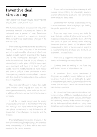 Inventive deal
structuring
REPLACED THE TRADITIONAL EQUITY/DEBT
MODEL OR TEMPORARY FIX?
With funding structures evolving over time, even
innovative methods of funding will deem to be
traditional over a period of time. Tailor-made
solutions are required as investment strategies
differ and as the real estate sector advances in the
maturity cycle.
•	 There were arguments about the lack of equity
funding, which is much required in the real estate
sector. It is understood by a few investor funds that
equity is available but only for crème of the industry.
One of the international developers in North
India also mentioned that the pricing of equity is
mismatched. In earlier years – 2008/9, equity deals
were prominent and there is no dearth of such
capital. However, most funds did not make money
and found it difficult to exit the market as most
developers negotiated at the time of exit. However,
with debt funding the relationship is clear and there
is no re-negotiation.
•	 Also, since cost of equity is higher than debt,
some investor funds argued that why will the
developer take the equity route and share returns?
In addition, effective return on debt is higher due to
tax breaks.
•	 It will be a natural progression for equity
structures to come back in the market in the long
run. Although exits have been challenging in the
past, global equity investors may still take the risk
despite lack of trust between the investor and the
investee.
•	 The market has seen innovative structures in the
form of recent loan against property (LAP) and lease
rental discounting (LRD) deals, which was much
required in the current scenario.
•	 The sector has seen entire investment cycle with
investor interest shifting from hospitality assets to
a variety of residential assets and now commercial
(both office and retail) assets.
•	 Developers own multiple asset classes and try
to attain maximum value by trying to get funding
for specific (project level) assets.
•	 There are large funds coming into India for
large, strategic, credible developments. Some of the
investors were cautiously optimistic about achieving
their goals of value and timing while investing.
Innovative structures should not be adopted while
comprising the vision of the company / project; it
is important that the developer and the fund are
aligned for a successful deal.
•	 There was a suggestion that land acquisition
should be funded by commercial banks.
•	 Currently funds are looking at cash flows only
with limited interest in hospitality sector.
•	 A prominent fund house questioned if
developers are ready for equity locked-up for 6-7
years since most of them are looking for 2-3 years
of investment cycle. Hence, synchronization in the
market is necessary. As a result, mezzanine structures
have evolved over time.
•	 An international developer mentioned that post
implementationofRERA,pre-salesbyadeveloperwill
be different from the current scenario. Developers
will be shifting towards“make and sell”and projects
will be well-executed with developers being more
disciplined and thereby attract more equity funding.
 