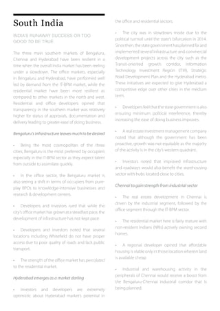 South India
INDIA’S RUNAWAY SUCCESS OR TOO
GOOD TO BE TRUE
The three main southern markets of Bengaluru,
Chennai and Hyderabad have been resilient in a
time when the overall India market has been reeling
under a slowdown. The office markets, especially
in Bengaluru and Hyderabad, have performed well
led by demand from the IT-BPM market, while the
residential market have been more resilient as
compared to other markets in the north and west.
Residential and office developers opined that
transparency in the southern market was relatively
higher for status of approvals, documentation and
delivery leading to greater ease of doing business.
Bengaluru’s infrastructure leaves much to be desired
•	 Being the most cosmopolitan of the three
cities, Bengaluru is the most preferred by occupiers
especially in the IT-BPM sector as they expect talent
from outside to assimilate quickly.
•	 In the office sector, the Bengaluru market is
also seeing a shift in terms of occupiers from pure-
play BPOs to knowledge-intensive businesses and
research & development centers.
•	 Developers and investors rued that while the
city’s office market has grown at a steadfast pace, the
development of infrastructure has not kept pace.
•	 Developers and investors noted that several
locations including Whitefield do not have proper
access due to poor quality of roads and lack public
transport.
•	 The strength of the office market has percolated
to the residential market.
Hyderabad emerges as a market darling
•	 Investors and developers are extremely
optimistic about Hyderabad market’s potential in
the office and residential sectors.
•	 The city was in slowdown mode due to the
political turmoil until the state’s bifurcation in 2014.
Sincethen,thestategovernmenthasplannedforand
implemented several infrastructure and commercial
development projects across the city such as the
Transit-oriented growth corridor, Information
Technology Investment Region (ITIR), Strategic
Road Development Plan and the Hyderabad metro.
These initiatives are expected to give Hyderabad a
competitive edge over other cities in the medium
term.
•	 Developersfeelthatthestategovernmentisalso
ensuring minimum political interference, thereby
increasing the ease of doing business improves.
•	 A real estate investment management company
noted that although the government has been
proactive, growth was not equitable as the majority
of the activity is in the city’s western quadrant.
•	 Investors noted that improved infrastructure
and roadways would also benefit the warehousing
sector with hubs located close to cities.
Chennai to gain strength from industrial sector
•	 The real estate development in Chennai is
driven by the industrial segment, followed by the
office segment through the IT-BPM sector.
•	 The residential market here is fairly mature with
non-resident Indians (NRIs) actively owning second
homes.
•	 A regional developer opined that affordable
housing is viable only in those location wherein land
is available cheap
•	 Industrial and warehousing activity in the
peripherals of Chennai would receive a boost from
the Bengaluru-Chennai industrial corridor that is
being planned.
 