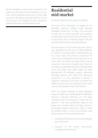 Overall, developers and investors stressed on the
importance of infrastructure development in these
cities, which would give these cities a further edge
over others. Participants see high potential in cities
such as Kochi and Coimbatore, which would see
rapid development over the next few years.
Residential
mid-market
AT WHAT PRICE POINT DOES IT WORK?
The focus of this discussion was largely on the
affordable segment. Despite huge demand,
affordable housing has not been very successful
in India due to several structural and regulatory
challengeslikehighcostofland,lackofinfrastructure
in areas where land is relatively cheaper and cost
escalation due to lengthy approval processes.
The government, in recent times, has taken steps to
spur affordable housing, such as 100% deduction
on profits to housing projects building homes up
to a certain limit, and service tax exemption for
construction of affordable housing up to 60 sq. m.
under state and central housing scheme, interest
subvention scheme, etc. However, while these tax
concessionscoupledwithrelaxationindevelopment
norms (e.g. higher Floor Space Index) will make
development of affordable projects somewhat
financially attractive and viable from developers’
perspective, it is very important to provide a
supportive regulatory frame-work to ensure that
delivery timelines can be shortened so that more
units can be completed within time-frames.
There are limited examples of large affordable
projects in India such as development of affordable
housing in Bhiwadi, Neemrana, etc. The major
inhibiting factor for developers to foray into this
segment is the lower profitability owing to the
higher cost involved. Hence, the focus needs to
be directed towards lowering the costs to make
the projects viable. In terms of controlling costs,
following elements need greater attention:
•	 Scalability of the project (minimum developable
	 area of 100 acres)
•	 Execution of the project (construction
	 management and delivery)
 