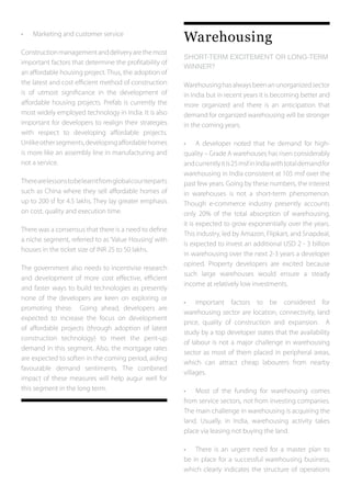 •	 Marketing and customer service
Constructionmanagementanddeliveryarethemost
important factors that determine the profitability of
an affordable housing project. Thus, the adoption of
the latest and cost efficient method of construction
is of utmost significance in the development of
affordable housing projects. Prefab is currently the
most widely employed technology in India. It is also
important for developers to realign their strategies
with respect to developing affordable projects.
Unlikeothersegments,developingaffordablehomes
is more like an assembly line in manufacturing and
not a service.
Therearelessonstobelearntfromglobalcounterparts
such as China where they sell affordable homes of
up to 200 sf for 4.5 lakhs. They lay greater emphasis
on cost, quality and execution time.
There was a consensus that there is a need to define
a niche segment, referred to as ‘Value Housing’ with
houses in the ticket size of INR 25 to 50 lakhs.
The government also needs to incentivise research
and development of more cost effective, efficient
and faster ways to build technologies as presently
none of the developers are keen on exploring or
promoting these. Going ahead, developers are
expected to increase the focus on development
of affordable projects (through adoption of latest
construction technology) to meet the pent-up
demand in this segment. Also, the mortgage rates
are expected to soften in the coming period, aiding
favourable demand sentiments. The combined
impact of these measures will help augur well for
this segment in the long term.
Warehousing
SHORT-TERM EXCITEMENT OR LONG-TERM
WINNER?	
Warehousinghasalwaysbeenanunorganizedsector
in India but in recent years it is becoming better and
more organized and there is an anticipation that
demand for organized warehousing will be stronger
in the coming years.
•	 A developer noted that he demand for high-
quality – Grade A warehouses has risen considerably
andcurrentlyitis25msfinIndiawithtotaldemandfor
warehousing in India consistent at 105 msf over the
past few years. Going by these numbers, the interest
in warehouses is not a short-term phenomenon.
Though e-commerce industry presently accounts
only 20% of the total absorption of warehousing,
it is expected to grow exponentially over the years.
This industry, led by Amazon, Flipkart, and Snapdeal,
is expected to invest an additional USD 2 - 3 billion
in warehousing over the next 2-3 years a developer
opined. Property developers are excited because
such large warehouses would ensure a steady
income at relatively low investments.
•	 Important factors to be considered for
warehousing sector are location, connectivity, land
price, quality of construction and expansion. A
study by a top developer states that the availability
of labour is not a major challenge in warehousing
sector as most of them placed in peripheral areas,
which can attract cheap labourers from nearby
villages.
•	 Most of the funding for warehousing comes
from service sectors, not from investing companies.
The main challenge in warehousing is acquiring the
land. Usually, in India, warehousing activity takes
place via leasing not buying the land.
•	 There is an urgent need for a master plan to
be in place for a successful warehousing business,
which clearly indicates the structure of operations
 