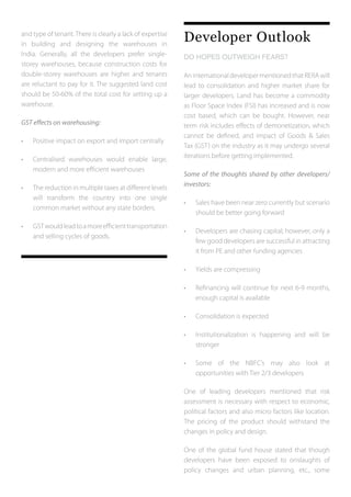and type of tenant. There is clearly a lack of expertise
in building and designing the warehouses in
India. Generally, all the developers prefer single-
storey warehouses, because construction costs for
double-storey warehouses are higher and tenants
are reluctant to pay for it. The suggested land cost
should be 50-60% of the total cost for setting up a
warehouse.
GST effects on warehousing:
•	 Positive impact on export and import centrally
•	 Centralised warehouses would enable large,
	 modern and more efficient warehouses
•	 The reduction in multiple taxes at different levels
	 will transform the country into one single
	 common market without any state borders.
•	 GSTwouldleadtoamoreefficienttransportation
	 and selling cycles of goods.
Developer Outlook
DO HOPES OUTWEIGH FEARS?	
An international developer mentioned that RERA will
lead to consolidation and higher market share for
larger developers. Land has become a commodity
as Floor Space Index (FSI) has increased and is now
cost based, which can be bought. However, near
term risk includes effects of demonetization, which
cannot be defined, and impact of Goods & Sales
Tax (GST) on the industry as it may undergo several
iterations before getting implemented.
Some of the thoughts shared by other developers/
investors:
•	 Sales have been near zero currently but scenario
	 should be better going forward
•	 Developers are chasing capital; however, only a
	 few good developers are successful in attracting
	 it from PE and other funding agencies
•	 Yields are compressing
•	 Refinancing will continue for next 6-9 months,
	 enough capital is available
•	 Consolidation is expected
•	 Institutionalization is happening and will be
	stronger
•	 Some of the NBFC’s may also look at
	 opportunities with Tier 2/3 developers
One of leading developers mentioned that risk
assessment is necessary with respect to economic,
political factors and also micro factors like location.
The pricing of the product should withstand the
changes in policy and design.
One of the global fund house stated that though
developers have been exposed to onslaughts of
policy changes and urban planning, etc., some
 