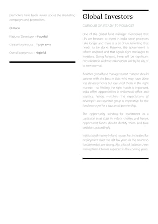 promoters have been savvier about the marketing
campaigns and promotions.
Outlook
National Developer – Hopeful
Global fund house – Tough time
Overall consensus – Hopeful
Global Investors
CURIOUS OR READY TO POUNCE?	
One of the global fund manager mentioned that
LPs are hesitant to invest in India since processes
take longer and there is a lot of underwriting that
needs to be done. However, the government is
reform-oriented and that signals right messages to
investors. Going forward, there will be significant
consolidation and the stakeholders will try to adjust
to new normal.
Anotherglobalfundmanagerstatedthatoneshould
partner with the best in class who may have done
less developments but executed them in the right
manner – so finding the right match is important.
India offers opportunities in residential, office and
logistics; hence, matching the expectations of
developer and investor group is imperative for the
fund manager for a successful partnership.
The opportunity window for investment in a
particular asset class in India is shorter, and hence,
opportunist funds should identify them and take
decisions accordingly.
Institutional money in fund houses has increased for
deployment over the last few years as the country’s
fundamentals are strong. Also a lot of balance sheet
money from China is expected in the coming years.
 