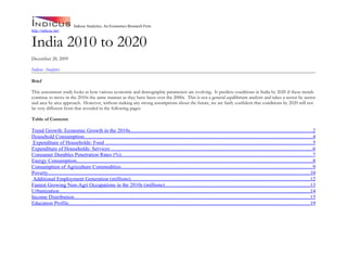 Indicus Analytics, An Economics Research Firm
http://indicus.net/


India 2010 to 2020
December 28, 2009

Indicus Analytics

Brief

This assessment study looks at how various economic and demographic parameters are evolving. It predicts conditions in India by 2020 if these trends
continue to move in the 2010s the same manner as they have been over the 2000s. This is not a general equilibrium analysis and takes a sector by sector
and area by area approach. However, without making any strong assumptions about the future, we are fairly confident that conditions by 2020 will not
be very different from that revealed in the following pages.

Table of Contents

Trend Growth: Economic Growth in the 2010s...........................................................................................................................................2
Household Consumption..............................................................................................................................................................................4
 Expenditure of Households: Food .............................................................................................................................................................5
Expenditure of Households: Services .........................................................................................................................................................6
Consumer Durables Penetration Rates (%)..................................................................................................................................................7
Energy Consumption...................................................................................................................................................................................8
Consumption of Agriculture Commodities..................................................................................................................................................9
Poverty.......................................................................................................................................................................................................10
 Additional Employment Generation (millions)........................................................................................................................................12
Fastest Growing Non-Agri Occupations in the 2010s (millions)..............................................................................................................13
Urbanization...............................................................................................................................................................................................14
Income Distribution...................................................................................................................................................................................15
Education Profile.......................................................................................................................................................................................19
 