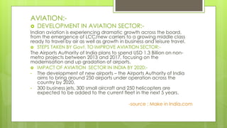 AVIATION:-
 DEVELOPMENT IN AVIATION SECTOR:-
Indian aviation is experiencing dramatic growth across the board,
from the emergence of LCC/new carriers to a growing middle class
ready to travel by air as well as growth in business and leisure travel.
 STEPS TAKEN BY Govt. TO IMPROVE AVIATION SECTOR:-
The Airports Authority of India plans to spend USD 1.3 Billion on non-
metro projects between 2013 and 2017, focusing on the
modernisation and up gradation of airports.
 IMPACT OF AVIATION SECTOR IN INDIA BY 2020:-
• The development of new airports – the Airports Authority of India
aims to bring around 250 airports under operation across the
country by 2020.
• 300 business jets, 300 small aircraft and 250 helicopters are
expected to be added to the current fleet in the next 5 years.
-source : Make in India.com
 