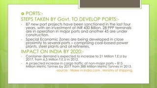  PORTS:-
STEPS TAKEN BY Govt. TO DEVELOP PORTS:-
• 87 new port projects have been sanctioned in the last four
years, with an investment of INR 430 Billion. 28 PPP terminals
are in operation in major ports and another 45 are under
construction.
• Special Economic Zones are being developed in close
proximity to several ports – comprising coal-based power
plants, steel plants and oil refineries.
IMPACT ON INDIA BY 2020:-
• Container demand is expected to increase to 21 Million T.E.U by
2017, from 6.5 Million T.E.U in 2012.
• A projected increase in cargo traffic at non-major ports – 815
Million Metric Tonnes by 2017 from 388 Million Metric Tonnes in 2013.
-source : Make in India.com , Ministry of shipping.
 