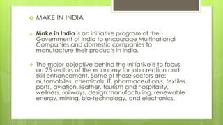  MAKE IN INDIA
 Make in India is an initiative program of the
Government of India to encourage Multinational
Companies and domestic companies to
manufacture their products in India.
 The major objective behind the initiative is to focus
on 25 sectors of the economy for job creation and
skill enhancement. Some of these sectors are:
automobiles, chemicals, IT, pharmaceuticals, textiles,
ports, aviation, leather, tourism and hospitality,
wellness, railways, design manufacturing, renewable
energy, mining, bio-technology, and electronics.
 