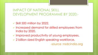 IMPACT OF NATIONAL SKILL
DEVELOPMENT PROGRAMME BY 2020:-
 Skill 500 million by 2022.
 Increased demand for skilled employees from
India by 2020.
 Improved productivity of young employees.
 2 billion sized English speaking workforce.
-source :nsdcindia.org
 