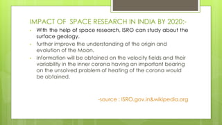 IMPACT OF SPACE RESEARCH IN INDIA BY 2020:-
• With the help of space research, ISRO can study about the
surface geology.
• further improve the understanding of the origin and
evolution of the Moon.
• Information will be obtained on the velocity fields and their
variability in the inner corona having an important bearing
on the unsolved problem of heating of the corona would
be obtained.
-source : ISRO.gov.in&wikipedia.org
 