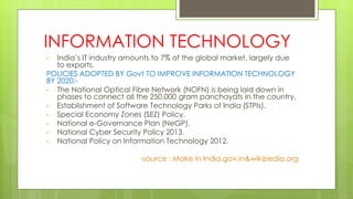 INFORMATION TECHNOLOGY
• India’s IT industry amounts to 7% of the global market, largely due
to exports.
POLICIES ADOPTED BY Govt TO IMPROVE INFORMATION TECHNOLOGY
BY 2020:-
• The National Optical Fibre Network (NOFN) is being laid down in
phases to connect all the 250,000 gram panchayats in the country.
• Establishment of Software Technology Parks of India (STPIs).
• Special Economy Zones (SEZ) Policy.
• National e-Governance Plan (NeGP).
• National Cyber Security Policy 2013.
• National Policy on Information Technology 2012.
-source : Make in India.gov.in&wikipedia.org
 