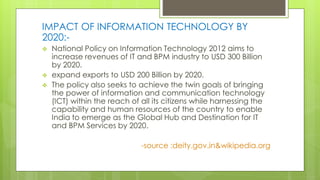 IMPACT OF INFORMATION TECHNOLOGY BY
2020:-
 National Policy on Information Technology 2012 aims to
increase revenues of IT and BPM industry to USD 300 Billion
by 2020.
 expand exports to USD 200 Billion by 2020.
 The policy also seeks to achieve the twin goals of bringing
the power of information and communication technology
(ICT) within the reach of all its citizens while harnessing the
capability and human resources of the country to enable
India to emerge as the Global Hub and Destination for IT
and BPM Services by 2020.
-source :deity.gov.in&wikipedia.org
 