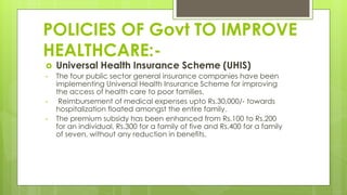 POLICIES OF Govt TO IMPROVE
HEALTHCARE:-
 Universal Health Insurance Scheme (UHIS)
• The four public sector general insurance companies have been
implementing Universal Health Insurance Scheme for improving
the access of health care to poor families.
• Reimbursement of medical expenses upto Rs.30,000/- towards
hospitalization floated amongst the entire family.
• The premium subsidy has been enhanced from Rs.100 to Rs.200
for an individual, Rs.300 for a family of five and Rs.400 for a family
of seven, without any reduction in benefits.
 