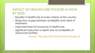 IMPACT OF HEALTHCARE POLICIES IN INDIA
BY 2020:-
 Equality in healthcare to every citizens of the country.
 Reduction of gap between availability and need of
treatment.
 Improved base for insurance in healthcare.
 Significant reduction in death due to availability of
advanced facilities.
-source : nhp.gov.in& financial services.gov.in
 
