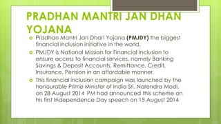 PRADHAN MANTRI JAN DHAN
YOJANA
 Pradhan Mantri Jan Dhan Yojana (PMJDY) the biggest
financial inclusion initiative in the world.
 PMJDY is National Mission for Financial Inclusion to
ensure access to financial services, namely Banking
Savings & Deposit Accounts, Remittance, Credit,
Insurance, Pension in an affordable manner.
 This financial inclusion campaign was launched by the
honourable Prime Minister of India Sri. Narendra Modi,
on 28 August 2014 PM had announced this scheme on
his first Independence Day speech on 15 August 2014
 