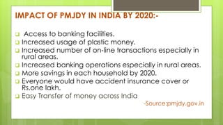 IMPACT OF PMJDY IN INDIA BY 2020:-
 Access to banking facilities.
 Increased usage of plastic money.
 Increased number of on-line transactions especially in
rural areas.
 Increased banking operations especially in rural areas.
 More savings in each household by 2020.
 Everyone would have accident insurance cover or
Rs.one lakh.
 Easy Transfer of money across India
-Source:pmjdy.gov.in
 