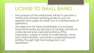 LICENSE TO SMALL BANKS
 The purpose of the small banks will be to provide a
whole suite of basic banking products such as
deposits and supply of credit, but in a limited area of
operation.
 The objective for these Small Banks is to increase
financial inclusion by provision of savings vehicles to
under-served and unserved sections of the
population, supply of credit to small farmers, micro
and small industries, and other unorganised sector
entities through high technology-low cost
operations.
 