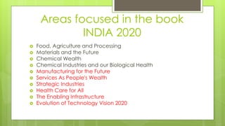 Areas focused in the book
INDIA 2020
 Food, Agriculture and Processing
 Materials and the Future
 Chemical Wealth
 Chemical Industries and our Biological Health
 Manufacturing for the Future
 Services As People's Wealth
 Strategic Industries
 Health Care for All
 The Enabling Infrastructure
 Evolution of Technology Vision 2020
 