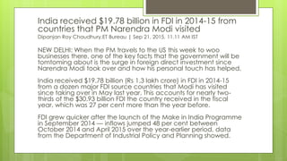 India received $19.78 billion in FDI in 2014-15 from
countries that PM Narendra Modi visited
Dipanjan Roy Chaudhury,ET Bureau | Sep 21, 2015, 11.11 AM IST
NEW DELHI: When the PM travels to the US this week to woo
businesses there, one of the key facts that the government will be
tomtoming about is the surge in foreign direct investment since
Narendra Modi took over and how his personal touch has helped.
India received $19.78 billion (Rs 1.3 lakh crore) in FDI in 2014-15
from a dozen major FDI source countries that Modi has visited
since taking over in May last year. This accounts for nearly two-
thirds of the $30.93 billion FDI the country received in the fiscal
year, which was 27 per cent more than the year before.
FDI grew quicker after the launch of the Make in India Programme
in September 2014 — inflows jumped 48 per cent between
October 2014 and April 2015 over the year-earlier period, data
from the Department of Industrial Policy and Planning showed.
 
