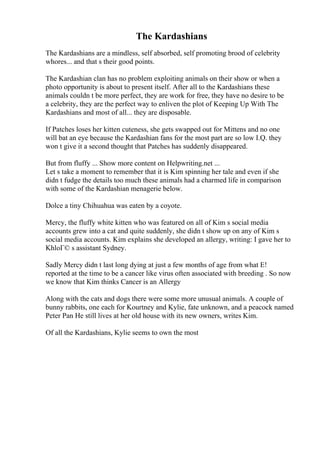 The Kardashians
The Kardashians are a mindless, self absorbed, self promoting brood of celebrity
whores... and that s their good points.
The Kardashian clan has no problem exploiting animals on their show or when a
photo opportunity is about to present itself. After all to the Kardashians these
animals couldn t be more perfect, they are work for free, they have no desire to be
a celebrity, they are the perfect way to enliven the plot of Keeping Up With The
Kardashians and most of all... they are disposable.
If Patches loses her kitten cuteness, she gets swapped out for Mittens and no one
will bat an eye because the Kardashian fans for the most part are so low I.Q. they
won t give it a second thought that Patches has suddenly disappeared.
But from fluffy ... Show more content on Helpwriting.net ...
Let s take a moment to remember that it is Kim spinning her tale and even if she
didn t fudge the details too much these animals had a charmed life in comparison
with some of the Kardashian menagerie below.
Dolce a tiny Chihuahua was eaten by a coyote.
Mercy, the fluffy white kitten who was featured on all of Kim s social media
accounts grew into a cat and quite suddenly, she didn t show up on any of Kim s
social media accounts. Kim explains she developed an allergy, writing: I gave her to
KhloГ© s assistant Sydney.
Sadly Mercy didn t last long dying at just a few months of age from what E!
reported at the time to be a cancer like virus often associated with breeding . So now
we know that Kim thinks Cancer is an Allergy
Along with the cats and dogs there were some more unusual animals. A couple of
bunny rabbits, one each for Kourtney and Kylie, fate unknown, and a peacock named
Peter Pan He still lives at her old house with its new owners, writes Kim.
Of all the Kardashians, Kylie seems to own the most
 