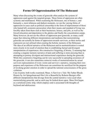 Forms Of Oppressionation Of The Holocaust
Many when discussing the events of genocide often analyze the systems of
oppression used against the targeted groups. These forms of oppression are often
systemic and multilateral. When examining the Holocaust, one of history s, and
humanity s, most infamous and darkest moments, we see the varying forms of
oppression in cases such as political censorship in the form of imprisonment of those
who leaned left, economic persecution when their means and standard of living was
forcibly taken from them such as their businesses, houses, and jobs, as well as the
forced relocation and deportation to the ghettos and finally the concentration camps.
Many however, do not see the effects of oppression post genocide, as many could
argue that silencing different interpretations and mediums that memorializing
genocide can actually be forms of oppression towards survivors, as their stories and
expression are not utilized when creating the holistic memory of the Holocaust.
The idea of an official narrative of the Holocaust and its memorialization is rooted
more closely in its recall of emotion than in establishing factual and divergent
interpretations of experiences, this constructive forgetting, (Christie, 2) meaning that
creating a singular memory narrative of pain and suffering is more pressing than in
attempting to portray divergent and intersectional experiences during the genocide.
While this constrictive forgetting can be very successful in spreading awareness of
the genocide, it can also sometimes ostracize works of memorialization by actual
survivors representation of every victim and survivor s narrative, meaning their own
purpose and experience of the Holocaust can sometimes be sacrificed for the purpose
of invoking greater emotion in order to spread the national consciousness of the gross
violations
Case in point, both works examined, Maus: A Survivor s Tale: My Father Bleeds
History by Art Spiegelman and film Life is Beautiful by Roberto Benigni offer
different interpretations that diverge from the central narrative voice used when
memorializing genocide, and as such may be looked down upon. Maus first began
as a serialized comic strip, which employs and is associated with thoughts of
boyhood and adolescence
 
