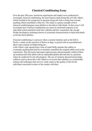 Classical Conditioning Essay
Over the past 100 years, numerous experiments and studies were conducted to
investigate classical conditioning, the most famous study being that of Little Albert ,
which resulted in the young boy in question being left with a strong fear towards
anything which resembled a white rat. This study is a prime example of how
classical conditioningcan cause phobias to develop in individuals. In this essay I will
investigate how Classical conditioning can cause an emotional response in an
individual which manifests itself into a phobia and how researchers like Joseph
Wolpe developed a technique known as systematic desensitization to help individuals
overcome these phobias.
Classical conditioning is a process where a neutral stimulus such as the bell in
Pavlov s study on the secretion of Saliva in dogs, is paired with an unconditioned ...
Show more content on Helpwriting.net ...
Little Albert s fear spread from a fear of small fluffy animals like rabbits to
eventually anything that had fur or remotely resembled the original rabbit used in the
experiment. This obviously had major repercussions and presumably without follow
up treatment left little albert with an unbearable phobia that left him in a position
where he could not live his life properly. The use of systemic desensitization helps
sufferers such as those like Little Albert to overcome their phobias in a comfortable
setting with techniques that serve to vastly improve the quality of life for the
individual concerned in terms of the contact with their
 