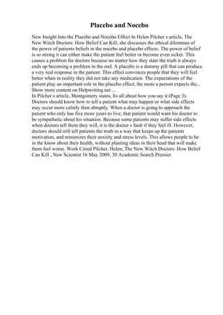 Placebo and Nocebo
New Insight Into the Placebo and Nocebo Effect In Helen Pilcher s article, The
New Witch Doctors: How Belief Can Kill, she discusses the ethical dilemmas of
the power of patients beliefs in the nocebo and placebo effects. The power of belief
is so strong it can either make the patient feel better or become even sicker. This
causes a problem for doctors because no matter how they state the truth it always
ends up becoming a problem in the end. A placebo is a dummy pill that can produce
a very real response in the patient. This effect convinces people that they will feel
better when in reality they did not take any medication. The expectations of the
patient play an important role in the placebo effect; the more a person expects the...
Show more content on Helpwriting.net ...
In Pilcher s article, Montgomery states, Its all about how you say it (Page 3).
Doctors should know how to tell a patient what may happen or what side effects
may occur more calmly then abruptly. When a doctor is going to approach the
patient who only has five more years to live, that patient would want his doctor to
be sympathetic about his situation. Because some patients may suffer side effects
when doctors tell them they will, it is the doctor s fault if they feel ill. However,
doctors should still tell patients the truth in a way that keeps up the patients
motivation, and minimizes their anxiety and stress levels. This allows people to be
in the know about their health, without planting ideas in their head that will make
them feel worse. Work Citied Pilcher, Helen, The New Witch Doctors: How Belief
Can Kill , New Scientist 16 May 2009; 30 Academic Search Premier
 