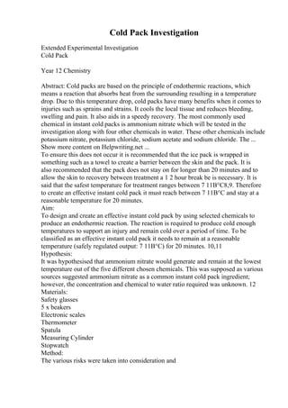 Cold Pack Investigation
Extended Experimental Investigation
Cold Pack
Year 12 Chemistry
Abstract: Cold packs are based on the principle of endothermic reactions, which
means a reaction that absorbs heat from the surrounding resulting in a temperature
drop. Due to this temperature drop, cold packs have many benefits when it comes to
injuries such as sprains and strains. It cools the local tissue and reduces bleeding,
swelling and pain. It also aids in a speedy recovery. The most commonly used
chemical in instant cold packs is ammonium nitrate which will be tested in the
investigation along with four other chemicals in water. These other chemicals include
potassium nitrate, potassium chloride, sodium acetate and sodium chloride. The ...
Show more content on Helpwriting.net ...
To ensure this does not occur it is recommended that the ice pack is wrapped in
something such as a towel to create a barrier between the skin and the pack. It is
also recommended that the pack does not stay on for longer than 20 minutes and to
allow the skin to recovery between treatment a 1 2 hour break be is necessary. It is
said that the safest temperature for treatment ranges between 7 11В°C8,9. Therefore
to create an effective instant cold pack it must reach between 7 11В°C and stay at a
reasonable temperature for 20 minutes.
Aim:
To design and create an effective instant cold pack by using selected chemicals to
produce an endothermic reaction. The reaction is required to produce cold enough
temperatures to support an injury and remain cold over a period of time. To be
classified as an effective instant cold pack it needs to remain at a reasonable
temperature (safely regulated output: 7 11В°C) for 20 minutes. 10,11
Hypothesis:
It was hypothesised that ammonium nitrate would generate and remain at the lowest
temperature out of the five different chosen chemicals. This was supposed as various
sources suggested ammonium nitrate as a common instant cold pack ingredient;
however, the concentration and chemical to water ratio required was unknown. 12
Materials:
Safety glasses
5 x beakers
Electronic scales
Thermometer
Spatula
Measuring Cylinder
Stopwatch
Method:
The various risks were taken into consideration and
 
