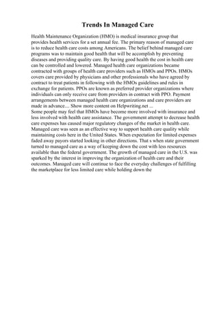 Trends In Managed Care
Health Maintenance Organization (HMO) is medical insurance group that
provides health services for a set annual fee. The primary reason of managed care
is to reduce health care costs among Americans. The belief behind managed care
programs was to maintain good health that will be accomplish by preventing
diseases and providing quality care. By having good health the cost in health care
can be controlled and lowered. Managed health care organizations became
contracted with groups of health care providers such as HMOs and PPOs. HMOs
covers care provided by physicians and other professionals who have agreed by
contract to treat patients in following with the HMOs guidelines and rules in
exchange for patients. PPOs are known as preferred provider organizations where
individuals can only receive care from providers in contract with PPO. Payment
arrangements between managed health care organizations and care providers are
made in advance.... Show more content on Helpwriting.net ...
Some people may feel that HMOs have become more involved with insurance and
less involved with health care assistance. The government attempt to decrease health
care expenses has caused major regulatory changes of the market in health care.
Managed care was seen as an effective way to support health care quality while
maintaining costs here in the United States. When expectation for limited expenses
faded away payors started looking in other directions. That s when state government
turned to managed care as a way of keeping down the cost with less resources
available than the federal government. The growth of managed care in the U.S. was
sparked by the interest in improving the organization of health care and their
outcomes. Managed care will continue to face the everyday challenges of fulfilling
the marketplace for less limited care while holding down the
 