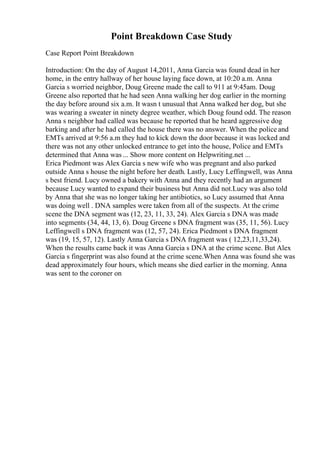 Point Breakdown Case Study
Case Report Point Breakdown
Introduction: On the day of August 14,2011, Anna Garcia was found dead in her
home, in the entry hallway of her house laying face down, at 10:20 a.m. Anna
Garcia s worried neighbor, Doug Greene made the call to 911 at 9:45am. Doug
Greene also reported that he had seen Anna walking her dog earlier in the morning
the day before around six a.m. It wasn t unusual that Anna walked her dog, but she
was wearing a sweater in ninety degree weather, which Doug found odd. The reason
Anna s neighbor had called was because he reported that he heard aggressive dog
barking and after he had called the house there was no answer. When the police and
EMTs arrived at 9:56 a.m they had to kick down the door because it was locked and
there was not any other unlocked entrance to get into the house, Police and EMTs
determined that Anna was ... Show more content on Helpwriting.net ...
Erica Piedmont was Alex Garcia s new wife who was pregnant and also parked
outside Anna s house the night before her death. Lastly, Lucy Leffingwell, was Anna
s best friend. Lucy owned a bakery with Anna and they recently had an argument
because Lucy wanted to expand their business but Anna did not.Lucy was also told
by Anna that she was no longer taking her antibiotics, so Lucy assumed that Anna
was doing well . DNA samples were taken from all of the suspects. At the crime
scene the DNA segment was (12, 23, 11, 33, 24). Alex Garcia s DNA was made
into segments (34, 44, 13, 6). Doug Greene s DNA fragment was (35, 11, 56). Lucy
Leffingwell s DNA fragment was (12, 57, 24). Erica Piedmont s DNA fragment
was (19, 15, 57, 12). Lastly Anna Garcia s DNA fragment was ( 12,23,11,33,24).
When the results came back it was Anna Garcia s DNA at the crime scene. But Alex
Garcia s fingerprint was also found at the crime scene.When Anna was found she was
dead approximately four hours, which means she died earlier in the morning. Anna
was sent to the coroner on
 
