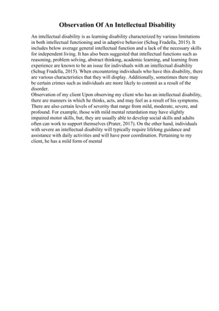 Observation Of An Intellectual Disability
An intellectual disability is as learning disability characterized by various limitations
in both intellectual functioning and in adaptive behavior (Schug Fradella, 2015). It
includes below average general intellectual function and a lack of the necessary skills
for independent living. It has also been suggested that intellectual functions such as
reasoning, problem solving, abstract thinking, academic learning, and learning from
experience are known to be an issue for individuals with an intellectual disability
(Schug Fradella, 2015). When encountering individuals who have this disability, there
are various characteristics that they will display. Additionally, sometimes there may
be certain crimes such as individuals are more likely to commit as a result of the
disorder.
Observation of my client Upon observing my client who has an intellectual disability,
there are manners in which he thinks, acts, and may feel as a result of his symptoms.
There are also certain levels of severity that range from mild, moderate, severe, and
profound. For example, those with mild mental retardation may have slightly
impaired motor skills, but, they are usually able to develop social skills and adults
often can work to support themselves (Prater, 2017). On the other hand, individuals
with severe an intellectual disability will typically require lifelong guidance and
assistance with daily activities and will have poor coordination. Pertaining to my
client, he has a mild form of mental
 