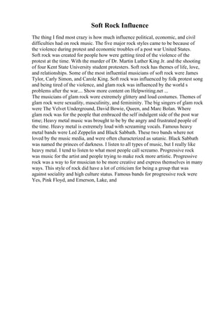 Soft Rock Influence
The thing I find most crazy is how much influence political, economic, and civil
difficulties had on rock music. The five major rock styles came to be because of
the violence during protest and economic troubles of a post war United States.
Soft rock was created for people how were getting tired of the violence of the
protest at the time. With the murder of Dr. Martin Luther King Jr. and the shooting
of four Kent State University student protesters. Soft rock has themes of life, love,
and relationships. Some of the most influential musicians of soft rock were James
Tylor, Carly Simon, and Carole King. Soft rock was influenced by folk protest song
and being tired of the violence, and glam rock was influenced by the world s
problems after the war.... Show more content on Helpwriting.net ...
The musicians of glam rock wore extremely glittery and loud costumes. Themes of
glam rock were sexuality, masculinity, and femininity. The big singers of glam rock
were The Velvet Underground, David Bowie, Queen, and Marc Bolan. Where
glam rock was for the people that embraced the self indulgent side of the post war
time; Heavy metal music was brought to be by the angry and frustrated people of
the time. Heavy metal is extremely loud with screaming vocals. Famous heavy
metal bands were Led Zeppelin and Black Sabbath. These two bands where not
loved by the music media, and were often characterized as satanic. Black Sabbath
was named the princes of darkness. I listen to all types of music, but I really like
heavy metal. I tend to listen to what most people call screamo. Progressive rock
was music for the artist and people trying to make rock more artistic. Progressive
rock was a way to for musician to be more creative and express themselves in many
ways. This style of rock did have a lot of criticism for being a group that was
against sociality and high culture status. Famous bands for progressive rock were
Yes, Pink Floyd, and Emerson, Lake, and
 