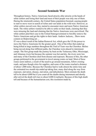 Second Seminole War
Throughout history, Native Americans faced atrocity after atrocity at the hands of
white settlers and losing their land and most of their people was only one of them.
During the nineteenth century, the United States population boomed, causing people
to start to move west in search of riches and vast lands in the wild west. However, as
white settlers moved west, they started to encounter more and more Native American
lands. The white settlers wanted to be able to settle on their lands, claiming that they
were misusing the land and claiming that the Native Americans were uncivilized. The
white settlers pled their case to the United Statesgovernment to forcibly remove the
Native Americans and get the rights to their lands. Andrew Jackson,... Show more
content on Helpwriting.net ...
IT was a direct result of the Indian Removal Act, which gave the US the power to
move the Native Americans for the greater good . One of the tribes that ended up
being killed in large numbers throughout the Trail of Tears was the Cherokee. Before
being moved along four different paths, the Cherokee were placed in internment
camps. The first group made the journey by boat on the Tennessee, Ohio, Mississippi,
and Arkansas rivers but because the summer was hot and dry, the rivers were low
and many of the Cherokee died from disease and exposure. Because of this, the other
groups petitioned to the government to travel among routes on land. Most of these
routes seem indirect, a result of the need to go around mountains, follow existing
roads, and pass though cities for supplies, and some of the routes reached a distance
of about 1,000 miles. Because the Cherokee had to walk almost the entire time and
the estimated two month trip ended up taking four, many died along the way from
exposure, starvation, disease, starvation, and dehydration. Most estimate the death
toll to be about 4,000 but if you count all the deaths during internment and shortly
after arrival the death toll rises to about 8,000 (Lineback). Because of this high death
toll and because of the humanitarian cost, this resolution made by
 