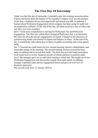 The First Day Of Internship
Today was the first day of internship. I attended a new hire training secession about
8 hours and heard about the history of Novogradac Company LLP, met the partners
of the firm, completed all new hire paperwork and turned in to HR. In addition, I
learned about ProSystem Engagement which company has been using for audit and
tax preparation software. At the end of the day, all intern received a tour of office and
met their own team members.
Jan 6: I took more comprehensive training for ProSystem Tax and ProSystem
Engagement. The firm also called ePace instead of ProSystem that is an electronic
file room for all audit and tax engagements of clients. I trained on the processes of
synchronizing binder and learned to import trial balance to ePace. At the end of the
day, I watched the video about how to thrive in public accounting and vision speech
2020.
Jan 7: I learned tax credit basics for low income housing, historic rehabilitation, and
renewable energy in the morning. The second training session covered the basic
steps of auditing and reviewed tick marks. The firm also provided audit procedures
to all intern how to review financial records of clients and how to perform audit.
Jan 8: My manager gave me an individual training a whole day. She taught me to use
ProSystem Engagement and showed the sample final audit report. In addition,
manager explained audit and tax engagement letters and gave an overview of
financial statements.
The second week from 11 January 2016 to
 