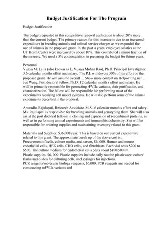 Budget Justification For The Program
Budget Justification
The budget requested in this competitive renewal application is about 20% more
than the current budget. The primary reason for this increase is due to an increased
expenditure in breeding animals and animal service charges as we expanded the
use of animals in the proposed grant. In the past 4 years, employee salaries at the
UT Heath Center were increased by about 10%. This contributed a minor fraction of
the increase. We used a 3% cost escalation in preparing the budget for future years.
Personnel
Vijaya M. Lella (also known as L. Vijaya Mohan Rao), Ph.D. Principal Investigator,
3.6 calendar months effort and salary. The P.I. will devote 30% of his effort on the
proposed grant. He will assume overall ... Show more content on Helpwriting.net ...
Jue Wang, Post doctoral fellow, Ph.D. 12 calendar month s effort and salary. He
will be primarily responsible for generating rFVIIa variants, their purification, and
characterization. The fellow will be responsible for performing most of the
experiments requiring cell model systems. He will also perform some of the animal
experiments described in the proposal.
Anuradha Rajulapati, Research Associate, M.S., 6 calendar month s effort and salary.
Ms. Rajulapati is responsible for breeding animals and genotyping them. She will also
assist the post doctoral fellows in cloning and expression of recombinant proteins, as
well as in performing animal experiments and immunohistochemistry. She will be
responsible for ordering supplies and maintaining inventory related to this grant.
Materials and Supplies: $36,000/year. This is based on our current expenditure
related to this grant. The approximate break up of the above cost is:
Procurement of cells, culture media, and serum, $6, 000. Human and mouse
endothelial cells, HEK cells, CHO cells, and fibroblasts. Each vial costs $200 to
$500. The culture medium for endothelial cells costs about $100/500 ml.
Plastic supplies, $6, 000: Plastic supplies include daily routine plasticware, culture
flasks and dishes for culturing cells, and syringes for injections.
PCR reagents/molecular biology reagents, $6,000. PCR reagents are needed for
constructing mFVIIa variants and
 