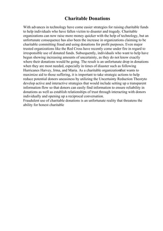 Charitable Donations
With advances in technology have come easier strategies for raising charitable funds
to help individuals who have fallen victim to disaster and tragedy. Charitable
organizations can now raise more money quicker with the help of technology, but an
unfortunate consequence has also been the increase in organizations claiming to be
charitable committing fraud and using donations for profit purposes. Even major
trusted organizations like the Red Cross have recently come under fire in regard to
irresponsible use of donated funds. Subsequently, individuals who want to help have
begun showing increasing amounts of uncertainty, as they do not know exactly
where their donations would be going. The result is an unfortunate drop in donations
when they are most needed, especially in times of disaster such as following
Hurricanes Harvey, Irma, and Maria. As a charitable organizationthat wants to
maximize aid to those suffering, it is important to take strategic actions to help
reduce potential donors uneasiness by utilizing the Uncertainty Reduction Theoryto
develop active and interactive strategies that would include setting up a transparent
information flow so that donors can easily find information to ensure reliability in
donations as well as establish relationships of trust through interacting with donors
individually and opening up a reciprocal conversation.
Fraudulent use of charitable donations is an unfortunate reality that threatens the
ability for honest charitable
 