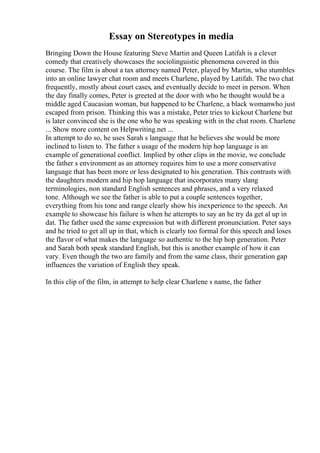 Essay on Stereotypes in media
Bringing Down the House featuring Steve Martin and Queen Latifah is a clever
comedy that creatively showcases the sociolinguistic phenomena covered in this
course. The film is about a tax attorney named Peter, played by Martin, who stumbles
into an online lawyer chat room and meets Charlene, played by Latifah. The two chat
frequently, mostly about court cases, and eventually decide to meet in person. When
the day finally comes, Peter is greeted at the door with who he thought would be a
middle aged Caucasian woman, but happened to be Charlene, a black womanwho just
escaped from prison. Thinking this was a mistake, Peter tries to kickout Charlene but
is later convinced she is the one who he was speaking with in the chat room. Charlene
... Show more content on Helpwriting.net ...
In attempt to do so, he uses Sarah s language that he believes she would be more
inclined to listen to. The father s usage of the modern hip hop language is an
example of generational conflict. Implied by other clips in the movie, we conclude
the father s environment as an attorney requires him to use a more conservative
language that has been more or less designated to his generation. This contrasts with
the daughters modern and hip hop language that incorporates many slang
terminologies, non standard English sentences and phrases, and a very relaxed
tone. Although we see the father is able to put a couple sentences together,
everything from his tone and range clearly show his inexperience to the speech. An
example to showcase his failure is when he attempts to say an he try da get al up in
dat. The father used the same expression but with different pronunciation. Peter says
and he tried to get all up in that, which is clearly too formal for this speech and loses
the flavor of what makes the language so authentic to the hip hop generation. Peter
and Sarah both speak standard English, but this is another example of how it can
vary. Even though the two are family and from the same class, their generation gap
influences the variation of English they speak.
In this clip of the film, in attempt to help clear Charlene s name, the father
 