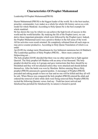 Characteristics Of Prophet Muhammad
Leadership Of Prophet Muhammad(PBUH)
Hazrat Muhammad (PBUH) is the biggest leader of the world. He is the best teacher,
preacher, commamder, Law maker as a whole his whole life history surves as a role
model for whole Mankind. According to Holy Quran He is the best example for
whole mankind .
He has shown the way by which we can achieve the high levels of success in this
world and the world hereafter. By studying the life of the Prophet (saw), we can
derive those important principles which were followed by the Prophet (saw). Indeed,
the Prophet Muhammad (saw) was a positive thinker in the full sense of the word.
All his activities were result oriented. He completely refrained from all such steps as
may prove counter productive. According to Holy Quran Translation of which is as
under
Ap (SAW) ke zindagi mein Musalmanon ke liye behtareen nammona hai (Al Bukhari)
The Leadership qualities of Holy Prophet (PBUH) ... Show more content on
Helpwriting.net ...
The holy prophet (SAW) decided that there was no other option but to fight against
Qureish .The Holy prophet left Madina with an army of ten thousand. The holy
prophet divided his army in 4 groups and gave instructions that there should be no
bloodshed and they will not attacked unless they were attacked and should defend
themselves. After the battle was won by Muslims. Before entering Mecca Holy
prophet (PBUH) announced a general pardon. A messanger of Prophet (PBUH)
preceded and asking people to have no fear and no one will be killed and they all will
be safe. When Mecca was conquered the holy prophet (PBUH) entered Ka abah and
ordered the removal of idols while idols were being removed Holy Prophet (PBUH)
recited the following Quranic verses And say : Truth has (now) arrived and
falsehood has perished:for falsehood (by its nature) is bound to perish
 