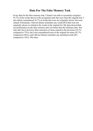 Data For The False Memory Task
In my data for the false memory task, I found I was able to accurately recognize
91.7% of the words shown in the recognition task that were from the original lists. I
also falsely remembered 16.7% of words that were not originally shown, but were
related. Fortunately, I did not falsely remember any words (0%) that were not
originally shown or related to the words in the original list. My data showed that
my performance on the false memory task was better than the reference data. Not
only did I have far fewer false memories of items related to the list items (16.7%
compared to 75%), but I also remembered more of the original list items (91.7%
compared to 88%), and I did not falsely remember any unrelated words (0%
compared to 10%). This does
 