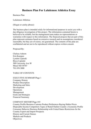 Business Plan For Lululemon Athletica Essay
Business Plan
Lululemon Athletica
(Slogan or catchy phrase)
The business plan is intended solely for informational purposes to assist you with a
due diligence investigation of this project. The information contained herein is
believed to be reliable, but the management team makes no representations or
warranties with respect to this information. The financial projects that are part of this
plan represent estimates based on extensive research and on assumptions considered
reasonable, but they are of course, not guaranteed. The contents of this plan are
confidential and are not to be reproduced without express written consent.
Proposed By:
Chelsea Anhorn
Erin Kampen
Lyndon Lipinski
Bryce Lipinski
500 University Ave W
Minot ND 58707
701.858.3000
TABLE OF CONTENTS
EXECUTIVE SUMMARYPage 1
Company History
Product Description
Marketing and Sales
Development
Operations
Management
Goals and Strategies
Financial Summary
COMPANY HISTORYPage ###
Country Profile Business Customs Product Preferences Buying Habits Prices
Disposable Income Competitors Types of Retail Outlets Country s Economic Profile
Consumer Behavior Business Relationship with United States Restrictions for the
Country Export and Import Prospects
History and Current Statues
Markets and Products
Objectives
 