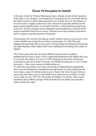 Theme Of Deception In Othello
In the play written by William Shakespeare Iago s attitude toward all the characters
of the play is very deceptive and manipulative using them for his own profit. He has
the talents to deceive others destroying their lives to better his own. His abilities to
twist the truth is a highly useful tool to him. Instead of using these abilities for the
greater good, Iagofalls down an evil path to become a villain that hurts people and
ruins lives. He uses strategies such as deception and manipulation to distract all the
people around him from his true motive. Persuasiveness and excellent word choice
are his weapons to get the position of lieutenant.
Unfortunately for everyone else Iago go exactly what he wants as you can see in Act
3 when Othello says to Iago Now art thou my lieutenant. (3.3.545) This only
happened because Iago had set up Cassio to fail by getting him drunk and luring him
into fight Montano which ended with Cassio stabbing but not killing him in front of
Othello.
One of the events after this was when Othello found out that his mother s
handkerchief in Cassio s house. This is significant Desdemona tells Othello She says,
It is not lost; but what an if it were? (3.4.83) thinking she has left it in the house
somewhere as she had it earlier in the day, but Othello knowing this is a lie is finally
convinced ... Show more content on Helpwriting.net ...
To make this conversation even more convincing to Othello Bianca (unplanned)
shows up with Desdemona s handkerchief giving it back to Cassio telling him she
won t make a copy of it and he needs to give it back to the whore he got it from as
seen in the lines There; give it your hobby horse: wheresoever you had it, I ll take
out no work on t (4.1.154 155). This really set Othello over the bar. After Cassio
and Bianca leave Othello emerges from the bushes he was hiding in saying How
shall I murder him, Iago?
 