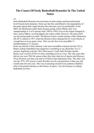 The Causes Of Early Basketball Dynasties In The United
States
14.
Early Basketball Dynasties Several teams in both college and the professional
level formed early dynasties. Some say that this contributed to the unpopularity of
the game during their reigns because the outcomes were too predictable. In the
NBA, the Minnesota Lakers had a dynasty going; led by Mikan, they won
championships in 5 of 6 seasons from 1949 to 1954. Even as the league changed its
rules, and as Mikan s scoring dipped, the Lakers rolled. However, the game itself
was becoming harder to watch. The Boston Celtics would continue where Minnesota
left off. It started in 1957, when the Boston Celtics defeated the St. Louis Hawks in
a tough best of seven game series. That was the first of an incredible 11
championships in 13 seasons.
Some say that the Celtics Destiny is the most incredible in history but the UCLA
Bruins college basketball team might have something to say about that. For 12
seasons, beginning with the 1963 1964 season, Coach John Wooden and the
Bruins won a record 10 NCAA titles; including seven in a row. The only years they
did not win were 1965 66 season where they had a bad run of injuries and illnesses.
Texas Western won that year and we ll discuss that importance later. The other year
was the 1973 1974 season. Coach Wooden was ill a good portion of that year and
would retire the next year. This was an amazing run and in my opinion solidified
what is the greatest dynasty in the history of sports. I say this because in college
basketball you have
 