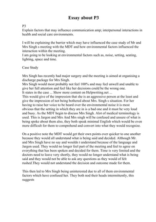 Essay about P3
P3
Explain factors that may influence communication amp; interpersonal interactions in
health and social care environments.
I will be explaining the barrier which may have influenced the case study of Mr and
Mrs Singh s meeting with the MDT and how environmental factors influenced the
interaction within the meeting.
I am going to be looking at environmental factors such as, noise, setting, seating,
lighting, space and time.
Case Study
Mrs Singh has recently had major surgery and the meeting is aimed at organising a
discharge package for Mrs Singh.
Mrs Singh would most probably not feel 100% and may feel unwell and unable to
give her full attention and feel like her decisions could be the wrong one.
It states in the case ... Show more content on Helpwriting.net ...
This would give of the impression that she is an aggressive person at the least and
give the impression of not being bothered about Mrs. Singh s situation. For her
having to raise her voice to be heard over the environmental noise it is most
obvious that the setting in which they are in is a bad one and it must be very loud
and busy. As the MDT begin to discuss Mrs Singh. Alot of medical terminology is
used. This is Jargon and Mrs And Mrs singh will be confused and unsure of what is
being spoke about them also, they both speak minimal English which would be even
more difficult for them to comprehend and convert into what they would recognize.
On a positive note the MDT would get their own points over quicker to one another
because they would all understand what is being said and decided. Although Mr.
and Mrs Singh have no say and wouldn t understand because of the language and
Jargon used. They would no longer feel part of the meeting and feel to agree on
everything that has been spoken and decided for them. Time is very limited and the
doctors need to leave very shortly, they would no longer understand what is being
said and they would not be able to ask any questions as they would of felt
rushed.They would not understand the decision and outcome made for them.
This then led to Mrs Singh being uninterested due to all of them environmental
factors which have confused her. They both nod their heads intermittently, this
suggests
 
