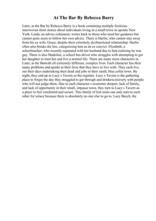At The Bar By Rebecca Barry
Later, at the Bar by Rebecca Barry is a book containing multiple fictitious
interwoven short stories about individuals living in a small town in upstate New
York. Linda, an advice columnist, writes back to those who need her guidance but
cannot quite seem to follow her own advice. There is Harlin, who cannot stay away
from his ex wife, Grace, despite their extremely dysfunctional relationship. Harlin
often also breaks the law, categorizing him as an ex convict. Elizabeth, a
schoolteacher, who recently separated with her husband due to him realizing he was
gay. There is also Madeline, a school bus driver who struggles with attempting to get
her daughter to trust her and live a normal life. There are many more characters in
Later, at the Barwith all extremely different, complex lives. Each character has their
many problems and quirks in their lives that they have to live with. They each live
out their days undertaking their dead end jobs in their small, blue collar town. By
night, they end up in Lucy s Tavern as the regulars. Lucy s Tavern is the gathering
place to forget the day they struggled to get through and drinkexcessively with people
who will not judge them. Due to each character s economic despair, lack of family,
and lack of opportunity in their small, impasse town, they turn to Lucy s Tavern as
a place to feel comforted and secure. This family of lost souls can only turn to each
other for solace because there is absolutely no one else to go to. Lucy Beech, the
 