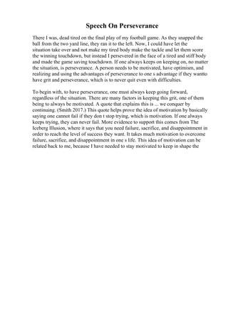 Speech On Perseverance
There I was, dead tired on the final play of my football game. As they snapped the
ball from the two yard line, they ran it to the left. Now, I could have let the
situation take over and not make my tired body make the tackle and let them score
the winning touchdown, but instead I persevered in the face of a tired and stiff body
and made the game saving touchdown. If one always keeps on keeping on, no matter
the situation, is perseverance. A person needs to be motivated, have optimism, and
realizing and using the advantages of perseverance to one s advantage if they wantto
have grit and perseverance, which is to never quit even with difficulties.
To begin with, to have perseverance, one must always keep going forward,
regardless of the situation. There are many factors in keeping this grit, one of them
being to always be motivated. A quote that explains this is ... we conquer by
continuing. (Smith 2017.) This quote helps prove the idea of motivation by basically
saying one cannot fail if they don t stop trying, which is motivation. If one always
keeps trying, they can never fail. More evidence to support this comes from The
Iceberg Illusion, where it says that you need failure, sacrifice, and disappointment in
order to reach the level of success they want. It takes much motivation to overcome
failure, sacrifice, and disappointment in one s life. This idea of motivation can be
related back to me, because I have needed to stay motivated to keep in shape the
 