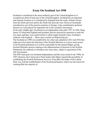 Essay On Scotland Act 1998
Scotland is considered as the most northerly part of the United Kingdom as it
occupied one third of total area of the United Kingdom. Scotland has an important
and strategic location as it is bordered by England from the south, Atlantic Ocean
from the north and west and by the North Sea from the west. However Scotlandis
considered as one of the poorest countries in Europe, it has contributed to political
theories as it also played an important role in the scientific innovations.
In the early middle ages, Scotland was an independent state until 1707. In 1603, King
James VI ruled both England and Scotland, then he showed his intension to unite the
two states and they were united which is called Anglo Scottish Union. Scotland s
relations with England, ... Show more content on Helpwriting.net ...
The Scotland act 1998 was modified by two other acts adopted in 2012 and 2016 that
make provision about the functions of the Scottish Ministers as it gives more power
to the Scottish parliament as it will be responsible for the annual budget, giving
Scottish Ministers powers relating to the administration of elections to the Scottish
Parliament, the authority to introduce new taxes rates, subject to agreement of the
UK Government
The SNP main goal was Scotland independence and this issue raised in the 1990s. In
1997 elections, the Conservative Party leader John Major rejected the possibility of
establishing the Scottish Parliament, however Tony Blair the leader of the Labour
Party was with the establishment of the Scottish parliament, which was the reason for
winning Blair the majority of
 